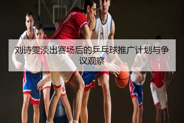 刘诗雯淡出赛场后的乒乓球推广计划与争议观察