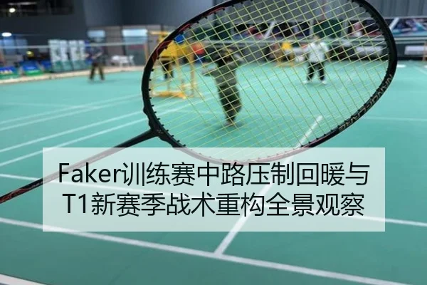 Faker训练赛中路压制回暖与T1新赛季战术重构全景观察