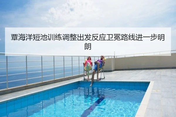 覃海洋短池训练调整出发反应卫冕路线进一步明朗