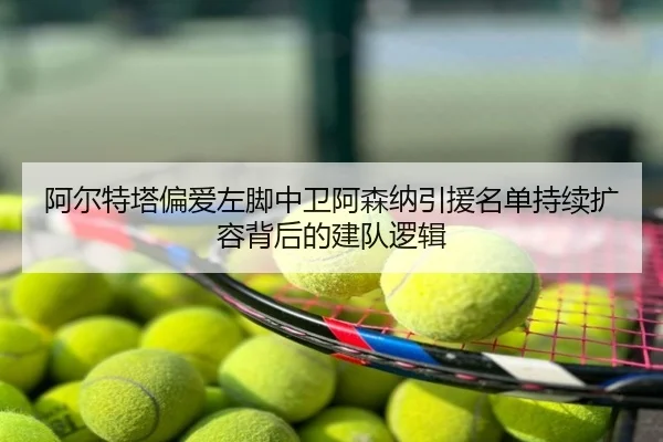 阿尔特塔偏爱左脚中卫阿森纳引援名单持续扩容背后的建队逻辑