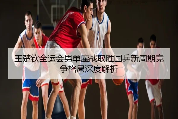 王楚钦全运会男单鏖战取胜国乒新周期竞争格局深度解析