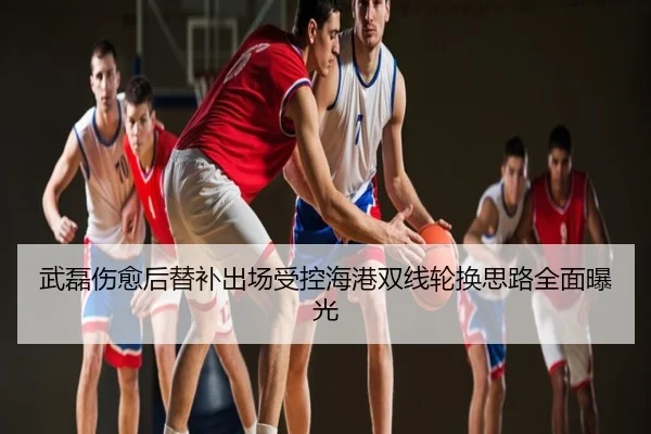 武磊伤愈后替补出场受控海港双线轮换思路全面曝光